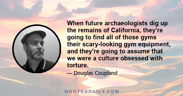 When future archaeologists dig up the remains of California, they're going to find all of those gyms their scary-looking gym equipment, and they're going to assume that we were a culture obsessed with torture.