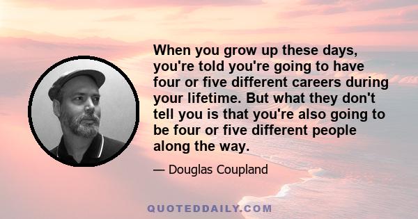 When you grow up these days, you're told you're going to have four or five different careers during your lifetime. But what they don't tell you is that you're also going to be four or five different people along the way.