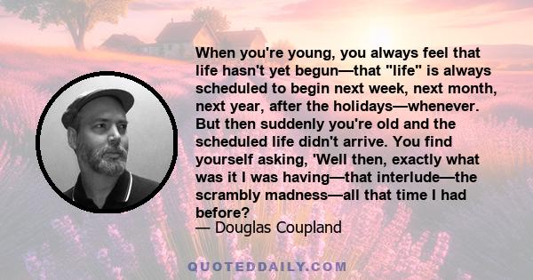 When you're young, you always feel that life hasn't yet begun—that life is always scheduled to begin next week, next month, next year, after the holidays—whenever. But then suddenly you're old and the scheduled life