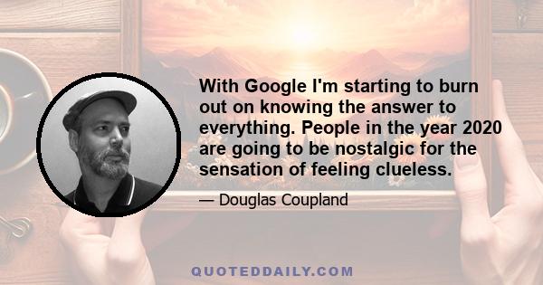 With Google I'm starting to burn out on knowing the answer to everything. People in the year 2020 are going to be nostalgic for the sensation of feeling clueless.