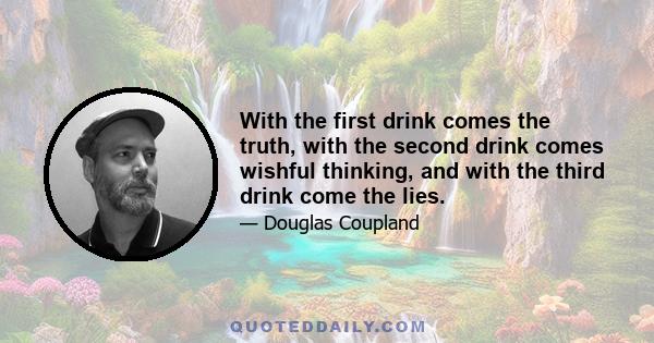 With the first drink comes the truth, with the second drink comes wishful thinking, and with the third drink come the lies.