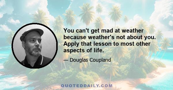 You can't get mad at weather because weather's not about you. Apply that lesson to most other aspects of life.