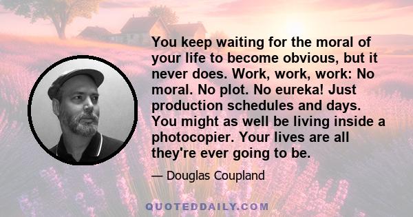 You keep waiting for the moral of your life to become obvious, but it never does. Work, work, work: No moral. No plot. No eureka! Just production schedules and days. You might as well be living inside a photocopier.