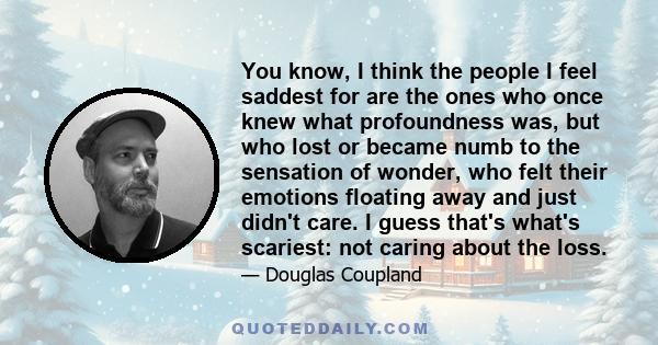 You know, I think the people I feel saddest for are the ones who once knew what profoundness was, but who lost or became numb to the sensation of wonder, who felt their emotions floating away and just didn't care. I