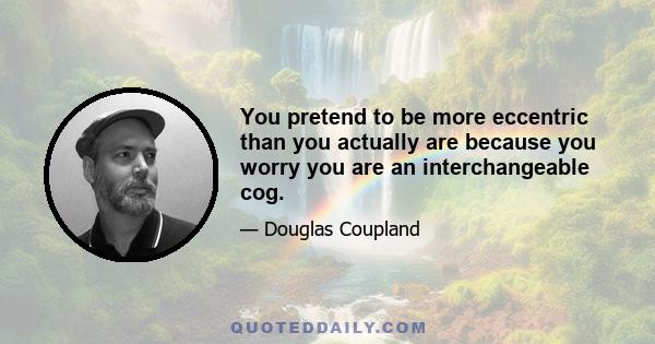 You pretend to be more eccentric than you actually are because you worry you are an interchangeable cog.