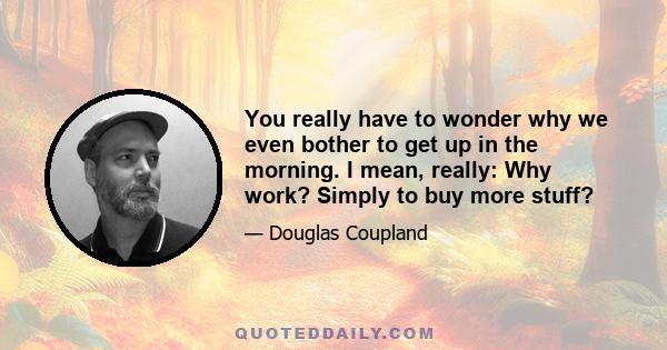 You really have to wonder why we even bother to get up in the morning. I mean, really: Why work? Simply to buy more stuff?