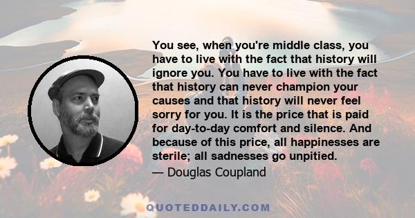 You see, when you're middle class, you have to live with the fact that history will ignore you. You have to live with the fact that history can never champion your causes and that history will never feel sorry for you.