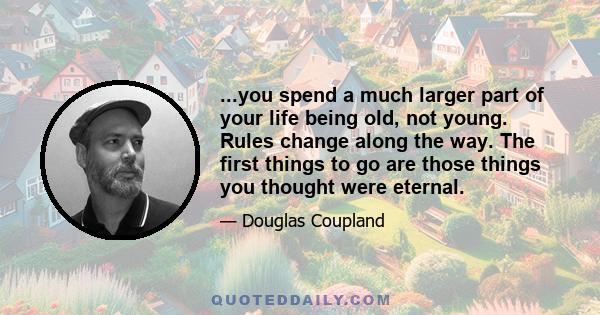 ...you spend a much larger part of your life being old, not young. Rules change along the way. The first things to go are those things you thought were eternal.