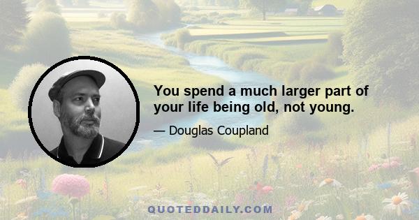 You spend a much larger part of your life being old, not young.