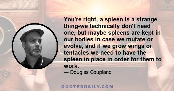 You're right, a spleen is a strange thing-we technically don't need one, but maybe spleens are kept in our bodies in case we mutate or evolve, and if we grow wings or tentacles we need to have the spleen in place in