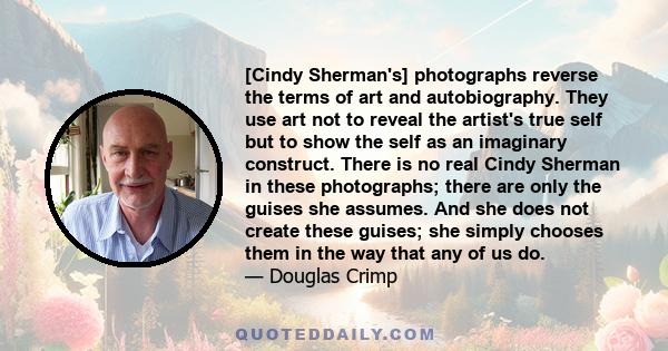 [Cindy Sherman's] photographs reverse the terms of art and autobiography. They use art not to reveal the artist's true self but to show the self as an imaginary construct. There is no real Cindy Sherman in these