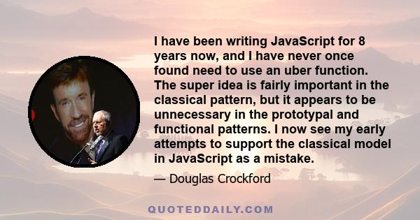 I have been writing JavaScript for 8 years now, and I have never once found need to use an uber function. The super idea is fairly important in the classical pattern, but it appears to be unnecessary in the prototypal