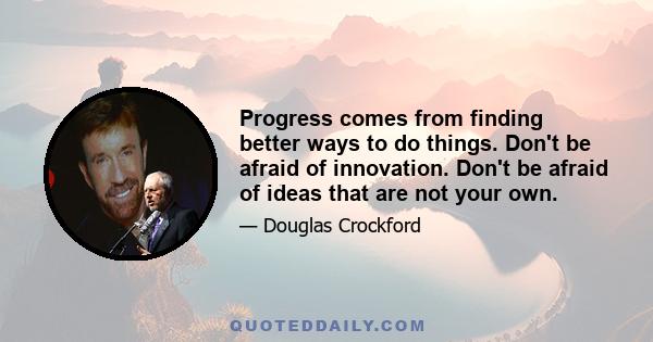 Progress comes from finding better ways to do things. Don't be afraid of innovation. Don't be afraid of ideas that are not your own.