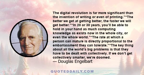 The digital revolution is far more significant than the invention of writing or even of printing.”“The better we get at getting better, the faster we will get better.”“In 20 or 30 years, you’ll be able to hold in your