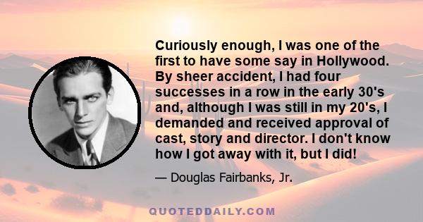 Curiously enough, I was one of the first to have some say in Hollywood. By sheer accident, I had four successes in a row in the early 30's and, although I was still in my 20's, I demanded and received approval of cast,