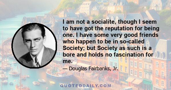 I am not a socialite, though I seem to have got the reputation for being one. I have some very good friends who happen to be in so-called Society; but Society as such is a bore and holds no fascination for me.