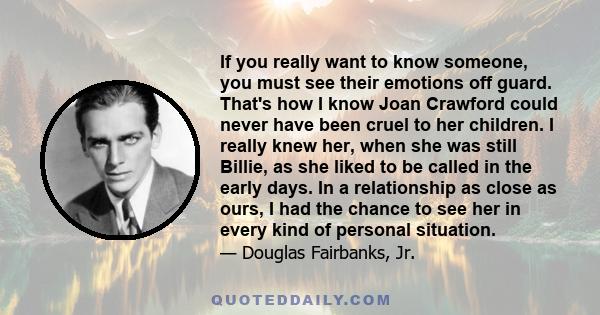 If you really want to know someone, you must see their emotions off guard. That's how I know Joan Crawford could never have been cruel to her children. I really knew her, when she was still Billie, as she liked to be