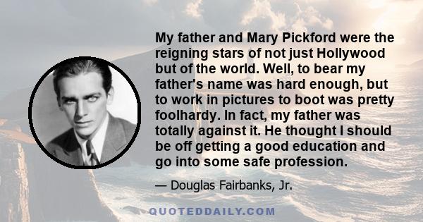 My father and Mary Pickford were the reigning stars of not just Hollywood but of the world. Well, to bear my father's name was hard enough, but to work in pictures to boot was pretty foolhardy. In fact, my father was