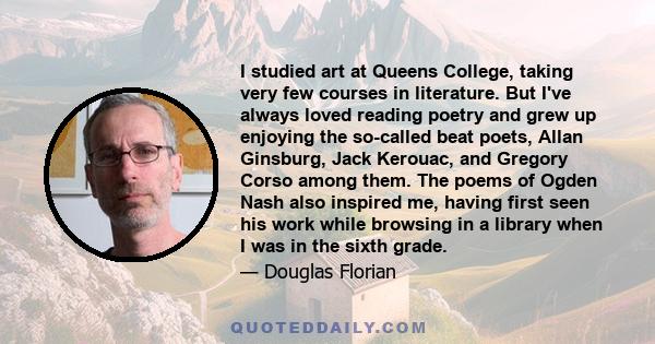 I studied art at Queens College, taking very few courses in literature. But I've always loved reading poetry and grew up enjoying the so-called beat poets, Allan Ginsburg, Jack Kerouac, and Gregory Corso among them. The 