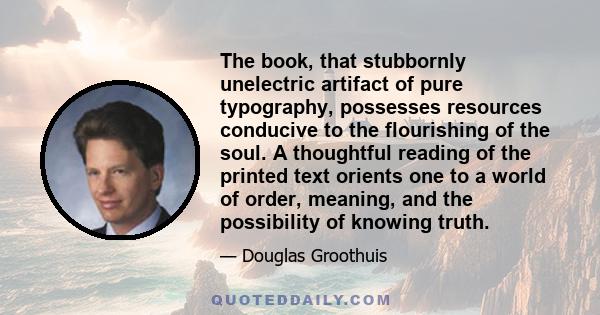 The book, that stubbornly unelectric artifact of pure typography, possesses resources conducive to the flourishing of the soul. A thoughtful reading of the printed text orients one to a world of order, meaning, and the