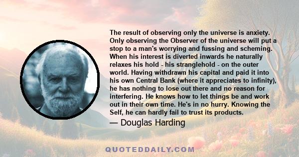 The result of observing only the universe is anxiety. Only observing the Observer of the universe will put a stop to a man's worrying and fussing and scheming. When his interest is diverted inwards he naturally relaxes