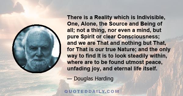 There is a Reality which is Indivisible, One, Alone, the Source and Being of all; not a thing, nor even a mind, but pure Spirit or clear Consciousness; and we are That and nothing but That, for That is our true Nature;