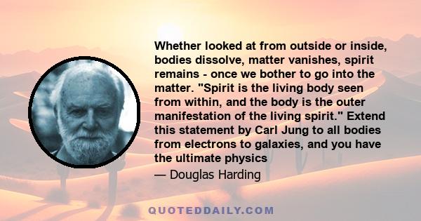 Whether looked at from outside or inside, bodies dissolve, matter vanishes, spirit remains - once we bother to go into the matter. Spirit is the living body seen from within, and the body is the outer manifestation of