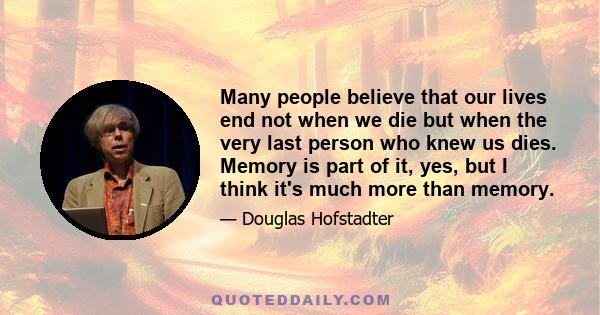 Many people believe that our lives end not when we die but when the very last person who knew us dies. Memory is part of it, yes, but I think it's much more than memory.