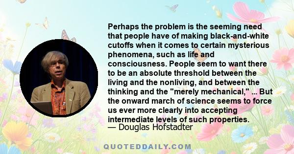 Perhaps the problem is the seeming need that people have of making black-and-white cutoffs when it comes to certain mysterious phenomena, such as life and consciousness. People seem to want there to be an absolute