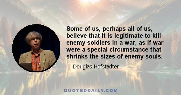 Some of us, perhaps all of us, believe that it is legitimate to kill enemy soldiers in a war, as if war were a special circumstance that shrinks the sizes of enemy souls.