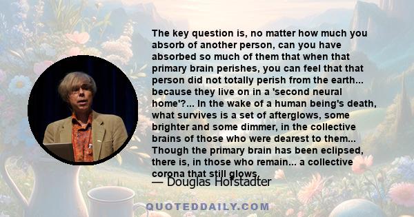 The key question is, no matter how much you absorb of another person, can you have absorbed so much of them that when that primary brain perishes, you can feel that that person did not totally perish from the earth...