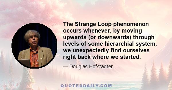 The Strange Loop phenomenon occurs whenever, by moving upwards (or downwards) through levels of some hierarchial system, we unexpectedly find ourselves right back where we started.