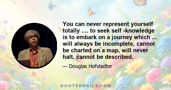 You can never represent yourself totally .... to seek self -knowledge is to embark on a journey which ... will always be incomplete, cannot be charted on a map, will never halt, cannot be described.