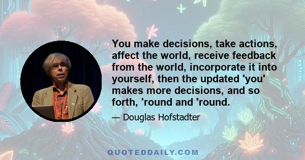 You make decisions, take actions, affect the world, receive feedback from the world, incorporate it into yourself, then the updated 'you' makes more decisions, and so forth, 'round and 'round.