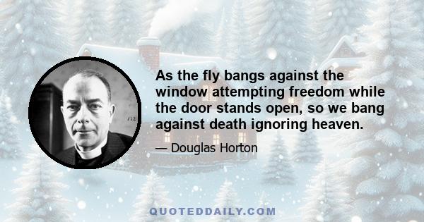 As the fly bangs against the window attempting freedom while the door stands open, so we bang against death ignoring heaven.