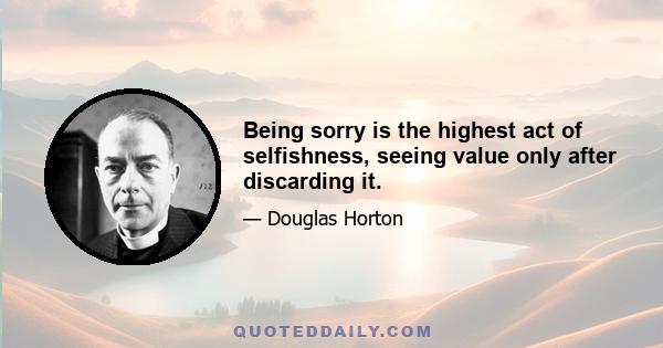 Being sorry is the highest act of selfishness, seeing value only after discarding it.