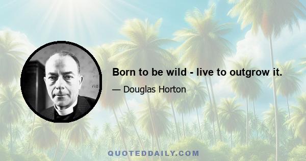 Born to be wild - live to outgrow it.