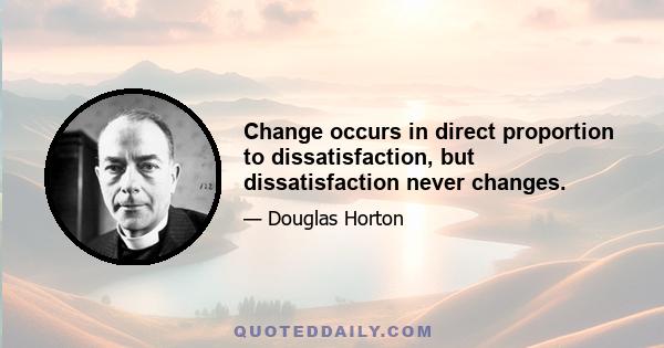 Change occurs in direct proportion to dissatisfaction, but dissatisfaction never changes.