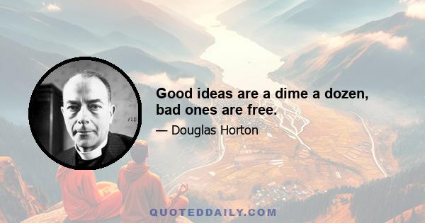 Good ideas are a dime a dozen, bad ones are free.