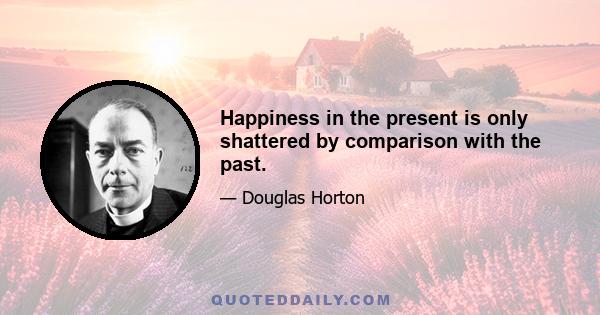 Happiness in the present is only shattered by comparison with the past.