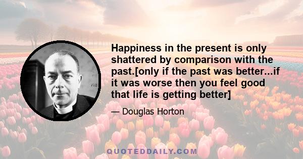 Happiness in the present is only shattered by comparison with the past.[only if the past was better...if it was worse then you feel good that life is getting better]