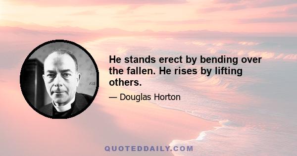 He stands erect by bending over the fallen. He rises by lifting others.