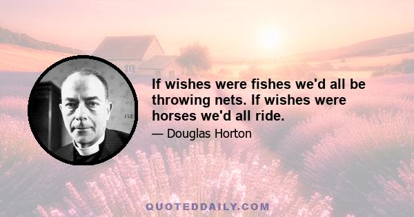 If wishes were fishes we'd all be throwing nets. If wishes were horses we'd all ride.