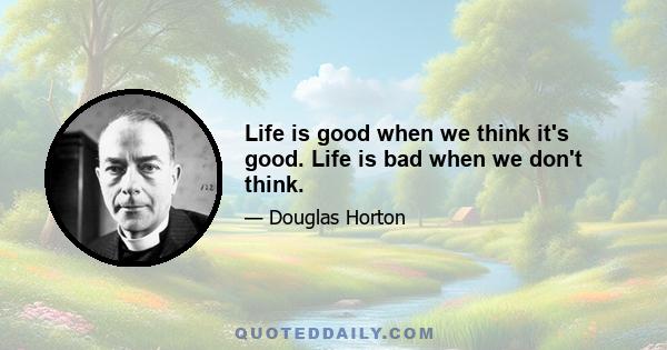 Life is good when we think it's good. Life is bad when we don't think.