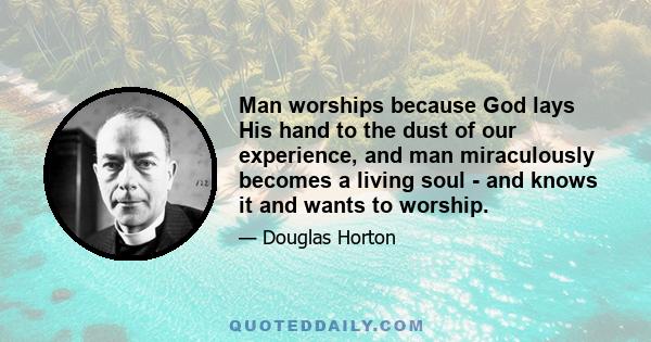 Man worships because God lays His hand to the dust of our experience, and man miraculously becomes a living soul - and knows it and wants to worship.