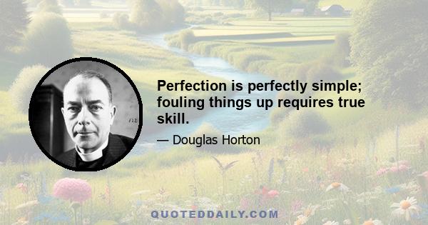 Perfection is perfectly simple; fouling things up requires true skill.