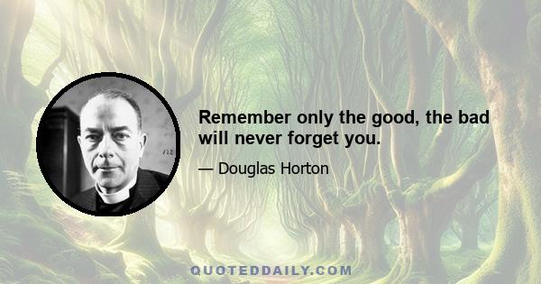 Remember only the good, the bad will never forget you.