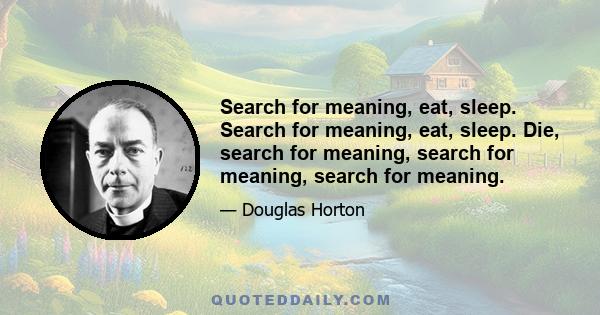 Search for meaning, eat, sleep. Search for meaning, eat, sleep. Die, search for meaning, search for meaning, search for meaning.