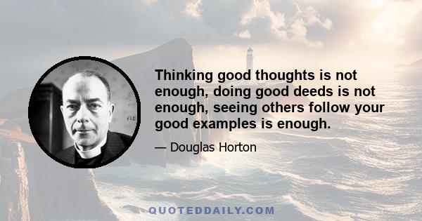 Thinking good thoughts is not enough, doing good deeds is not enough, seeing others follow your good examples is enough.