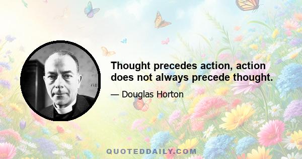 Thought precedes action, action does not always precede thought.